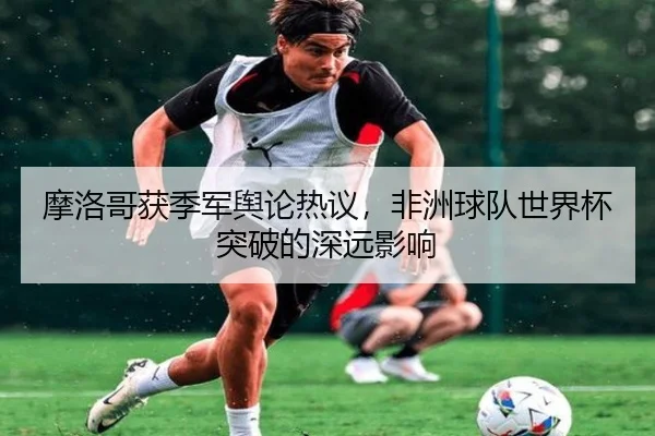 摩洛哥获季军舆论热议，非洲球队世界杯突破的深远影响